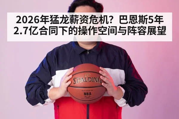 2026年猛龙薪资危机？巴恩斯5年2.7亿合同下的操作空间与阵容展望
