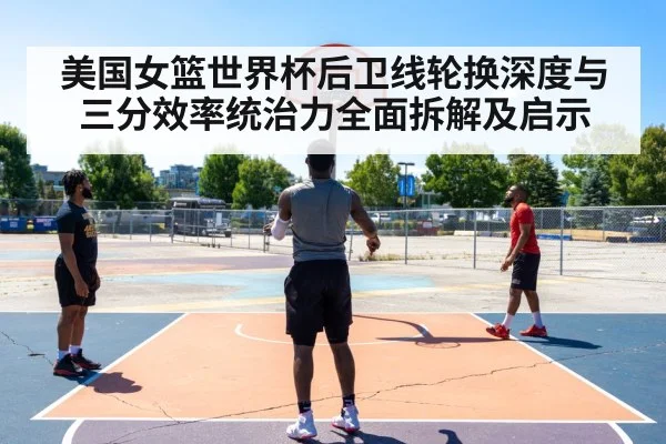 美国女篮世界杯后卫线轮换深度与三分效率统治力全面拆解及启示