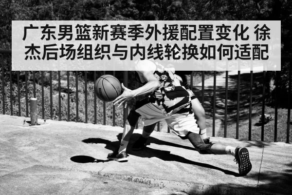 广东男篮新赛季外援配置变化 徐杰后场组织与内线轮换如何适配