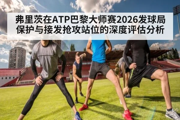 弗里茨在ATP巴黎大师赛2026发球局保护与接发抢攻站位的深度评估分析