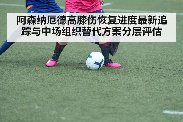 阿森纳厄德高膝伤恢复进度最新追踪与中场组织替代方案分层评估