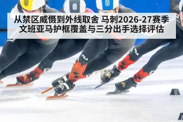 从禁区威慑到外线取舍 马刺2026-27赛季文班亚马护框覆盖与三分出手选择评估